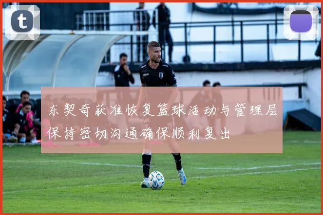 东契奇获准恢复篮球活动与管理层保持密切沟通确保顺利复出
