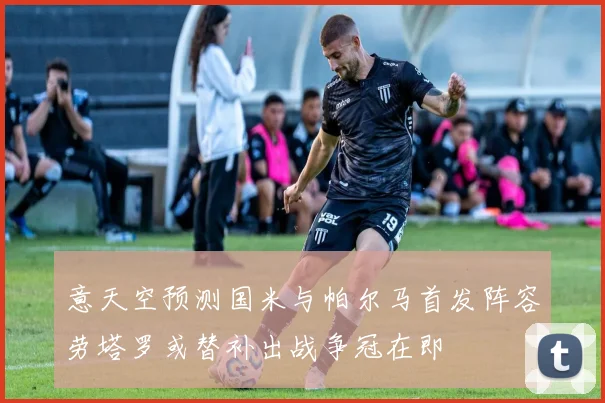 意天空预测国米与帕尔马首发阵容劳塔罗或替补出战争冠在即