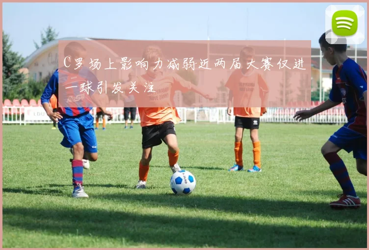 C罗场上影响力减弱近两届大赛仅进一球引发关注