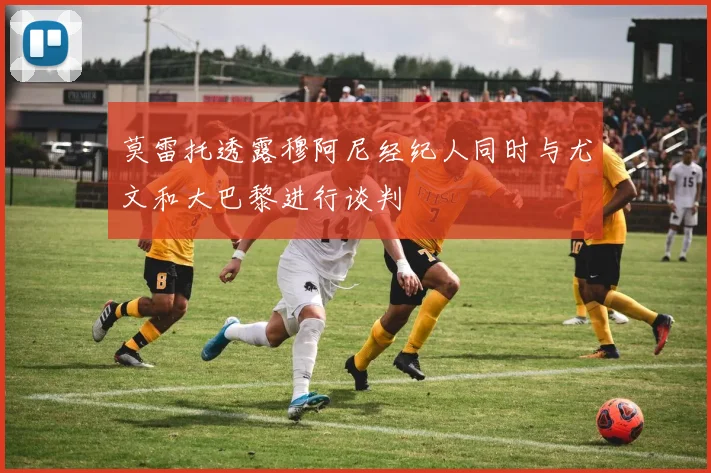 莫雷托透露穆阿尼经纪人同时与尤文和大巴黎进行谈判