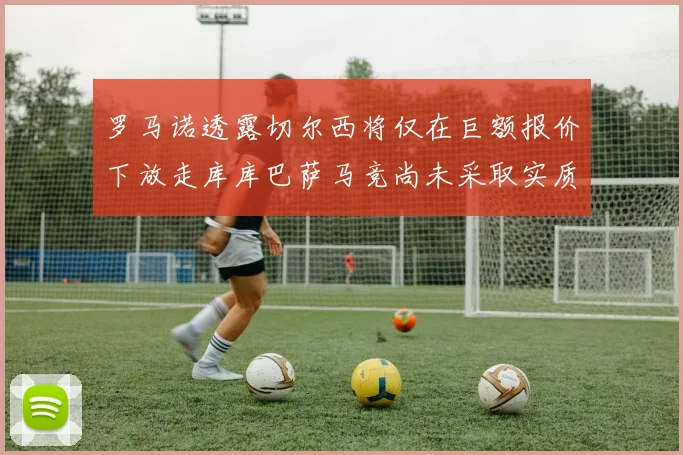 罗马诺透露切尔西将仅在巨额报价下放走库库巴萨马竞尚未采取实质行动