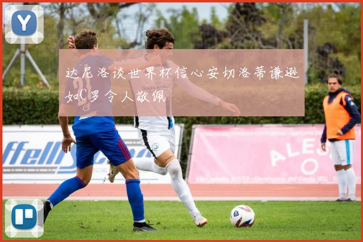 达尼洛谈世界杯信心安切洛蒂谦逊如C罗令人敬佩