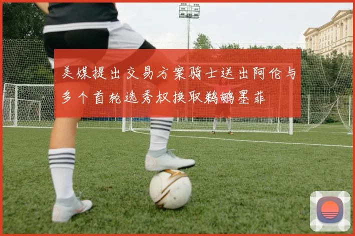 美媒提出交易方案骑士送出阿伦与多个首轮选秀权换取鹈鹕墨菲