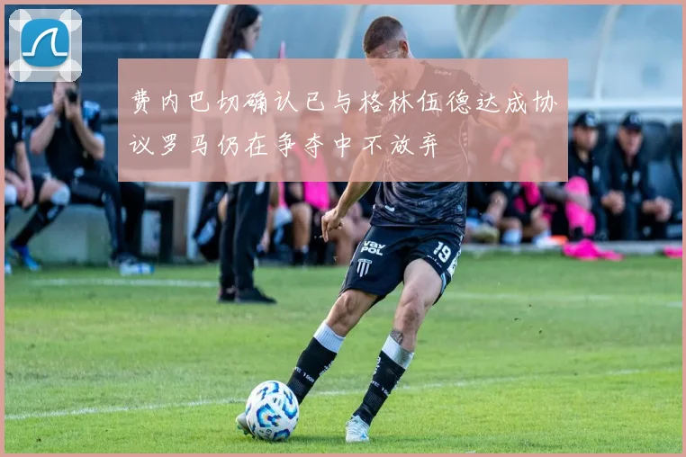 费内巴切确认已与格林伍德达成协议罗马仍在争夺中不放弃