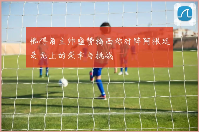 佛得角主帅盛赞梅西称对阵阿根廷是无上的荣幸与挑战