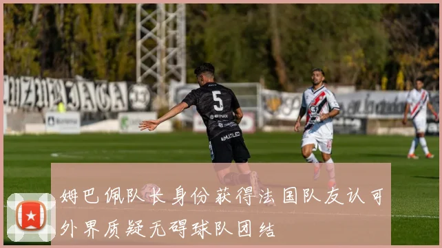 姆巴佩队长身份获得法国队友认可外界质疑无碍球队团结
