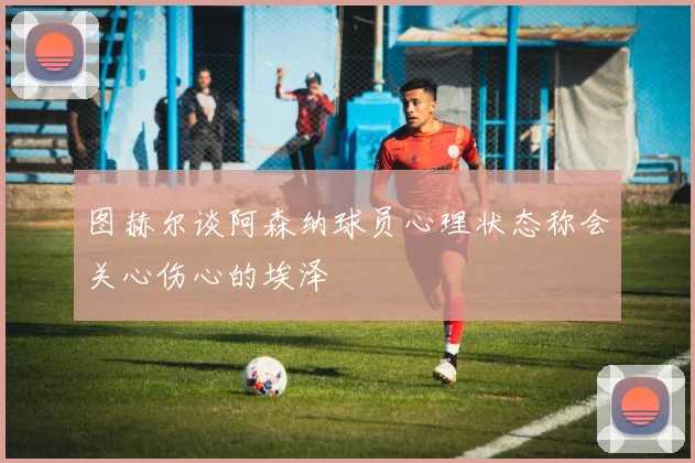 图赫尔谈阿森纳球员心理状态称会关心伤心的埃泽