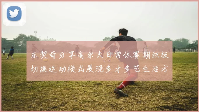东契奇分享高尔夫日常休赛期积极切换运动模式展现多才多艺生活方式
