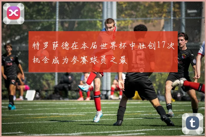 特罗萨德在本届世界杯中独创17次机会成为参赛球员之最