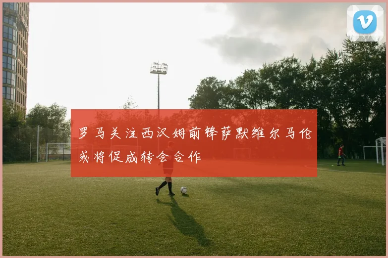 罗马关注西汉姆前锋萨默维尔马伦或将促成转会合作