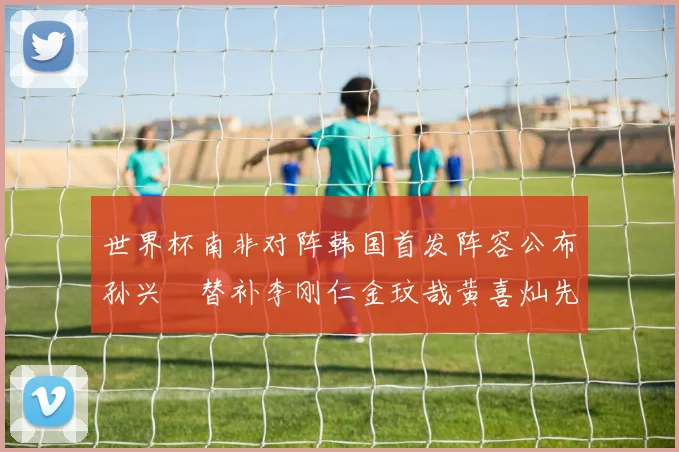 世界杯南非对阵韩国首发阵容公布孙兴慜替补李刚仁金玟哉黄喜灿先发