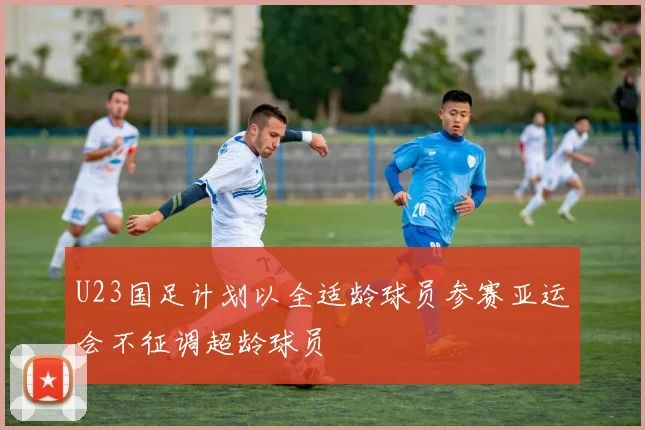 U23国足计划以全适龄球员参赛亚运会不征调超龄球员