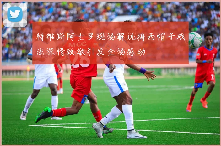 特维斯阿圭罗现场解说梅西帽子戏法深情致敬引发全场感动