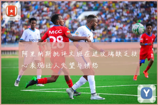 阿里纳斯批评文班在进攻端缺乏核心表现让人失望与愤怒