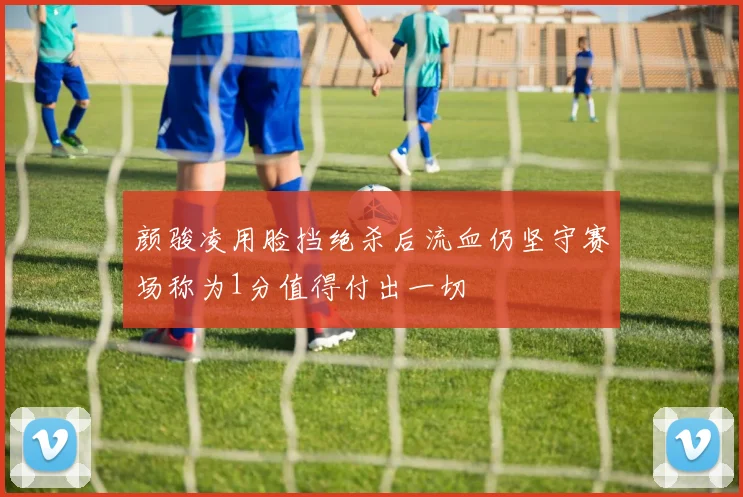 颜骏凌用脸挡绝杀后流血仍坚守赛场称为1分值得付出一切