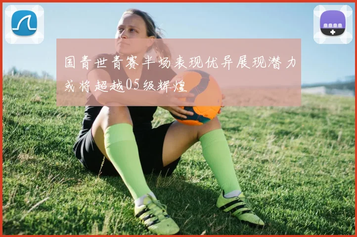 国青世青赛半场表现优异展现潜力或将超越05级辉煌