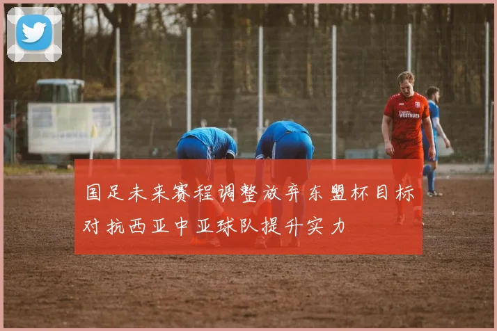 国足未来赛程调整放弃东盟杯目标对抗西亚中亚球队提升实力