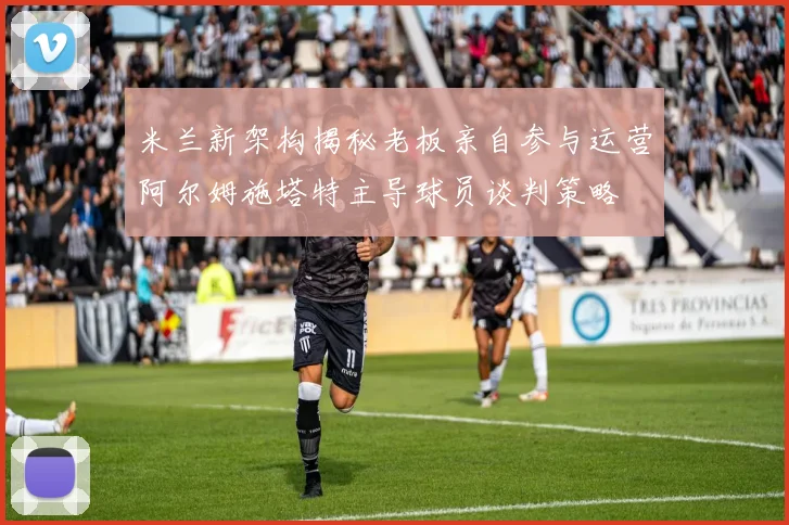 米兰新架构揭秘老板亲自参与运营阿尔姆施塔特主导球员谈判策略