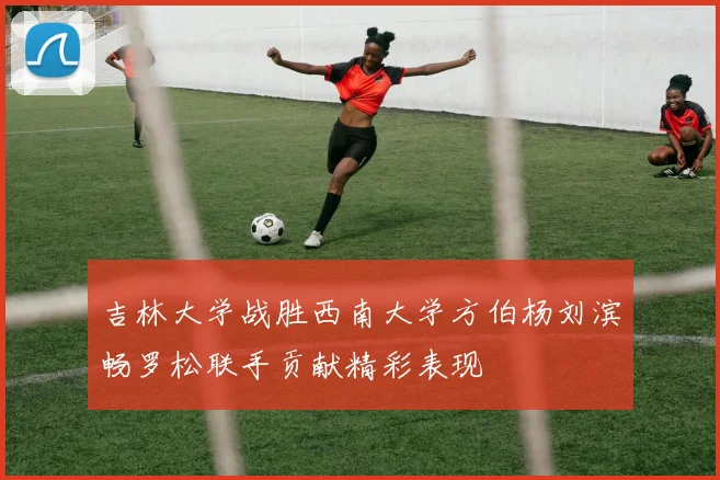 吉林大学战胜西南大学方伯杨刘滨畅罗松联手贡献精彩表现